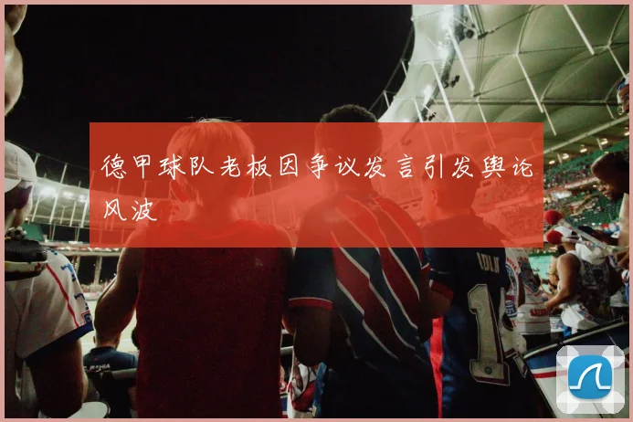 德甲球队老板因争议发言引发舆论风波