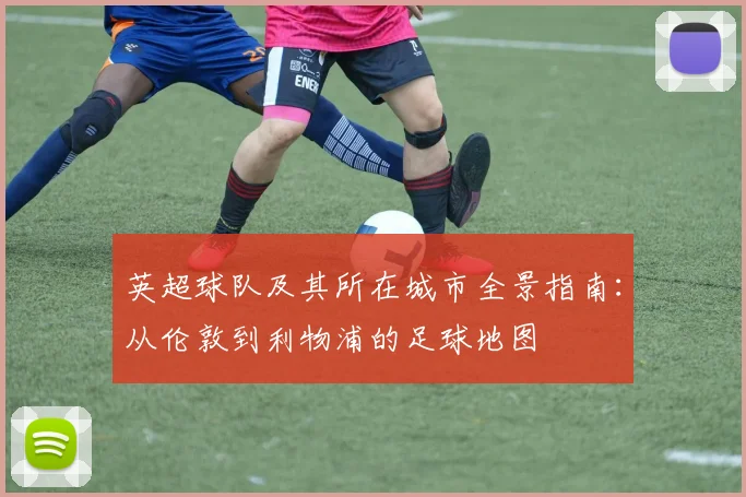 英超球队及其所在城市全景指南：从伦敦到利物浦的足球地图