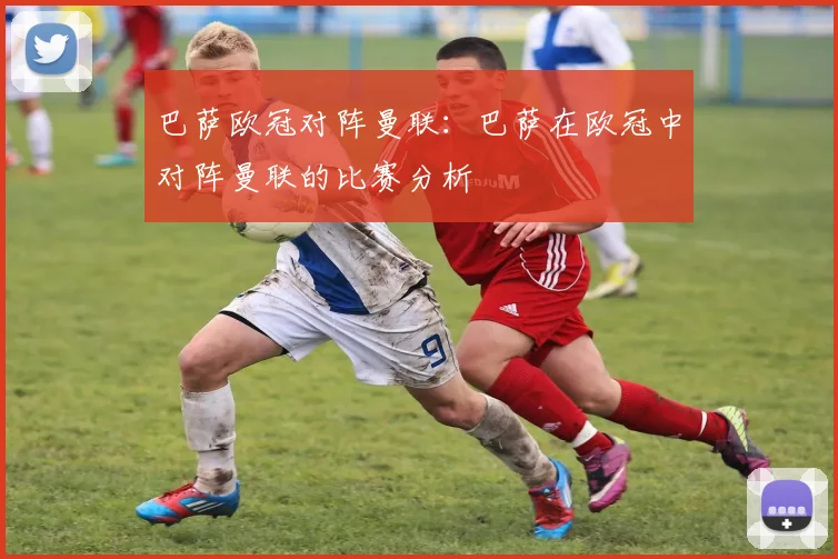 巴萨欧冠对阵曼联:巴萨在欧冠中对阵曼联的比赛分析