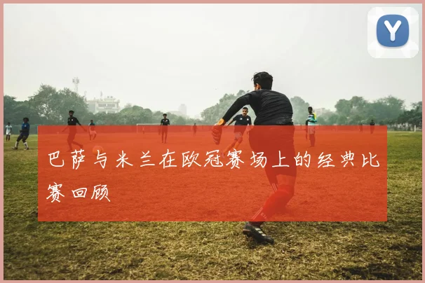 巴萨与米兰在欧冠赛场上的经典比赛回顾